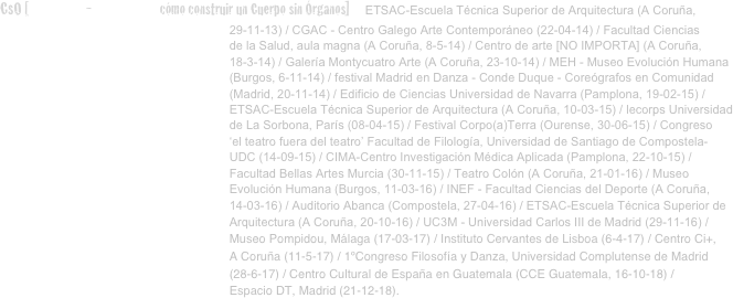 CsO [conferencia-performativa cómo construir un Cuerpo sin Órganos]   ETSAC-Escuela Técnica Superior de Arquitectura (A Coruña, 
                                                                    29-11-13) / CGAC - Centro Galego Arte Contemporáneo (22-04-14) / Facultad Ciencias 
                                                                    de la Salud, aula magna (A Coruña, 8-5-14) / Centro de arte [NO IMPORTA] (A Coruña, 
                                                                    18-3-14) / Galería Montycuatro Arte (A Coruña, 23-10-14) / MEH - Museo Evolución Humana
                                                                    (Burgos, 6-11-14) / festival Madrid en Danza - Conde Duque - Coreógrafos en Comunidad 
                                                                    (Madrid, 20-11-14) / Edificio de Ciencias Universidad de Navarra (Pamplona, 19-02-15) / 
                                                                    ETSAC-Escuela Técnica Superior de Arquitectura (A Coruña, 10-03-15) / lecorps Universidad 
                                                                    de La Sorbona, París (08-04-15) / Festival Corpo(a)Terra (Ourense, 30-06-15) / Congreso 
                                                                    ‘el teatro fuera del teatro’ Facultad de Filología, Universidad de Santiago de Compostela- 
                                                                    UDC (14-09-15) / CIMA-Centro Investigación Médica Aplicada (Pamplona, 22-10-15) / 
                                                                    Facultad Bellas Artes Murcia (30-11-15) / Teatro Colón (A Coruña, 21-01-16) / Museo 
                                                                    Evolución Humana (Burgos, 11-03-16) / INEF - Facultad Ciencias del Deporte (A Coruña, 
                                                                    14-03-16) / Auditorio Abanca (Compostela, 27-04-16) / ETSAC-Escuela Técnica Superior de    
                                                                    Arquitectura (A Coruña, 20-10-16) / UC3M - Universidad Carlos III de Madrid (29-11-16) / 
                                                                    Museo Pompidou, Málaga (17-03-17) / Instituto Cervantes de Lisboa (6-4-17) / Centro Ci+, 
                                                                    A Coruña (11-5-17) / 1ºCongreso Filosofía y Danza, Universidad Complutense de Madrid 
                                                                    (28-6-17) / Centro Cultural de España en Guatemala (CCE Guatemala, 16-10-18) /
                                                                    Espacio DT, Madrid (21-12-18).